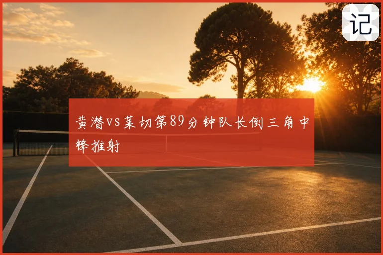 黄潜vs莱切第89分钟队长倒三角中锋推射